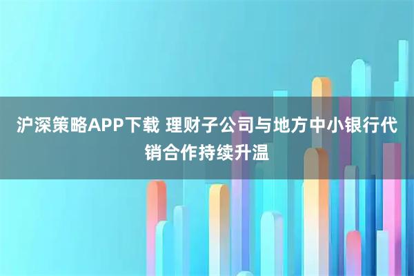 沪深策略APP下载 理财子公司与地方中小银行代销合作持续升温