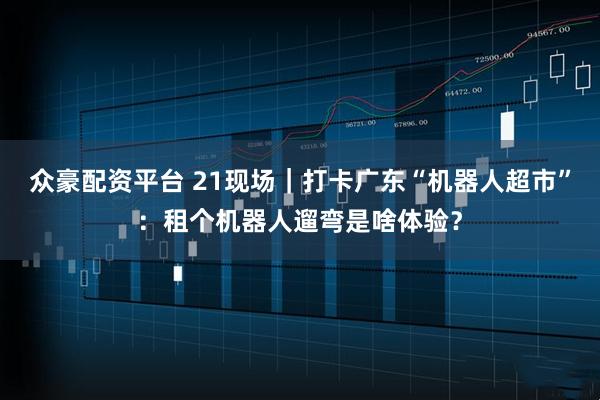 众豪配资平台 21现场｜打卡广东“机器人超市”：租个机器人遛弯是啥体验？