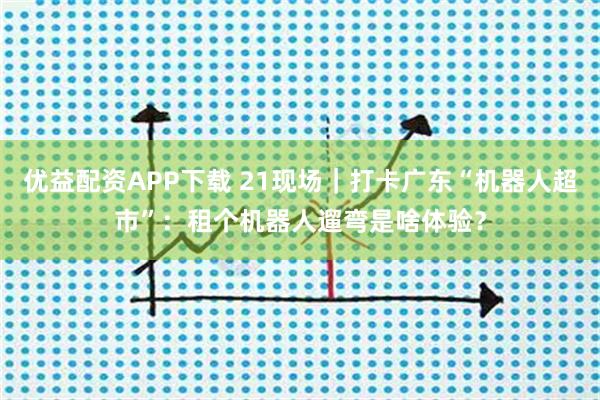 优益配资APP下载 21现场｜打卡广东“机器人超市”：租个机器人遛弯是啥体验？