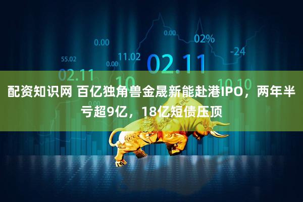 配资知识网 百亿独角兽金晟新能赴港IPO，两年半亏超9亿，18亿短债压顶