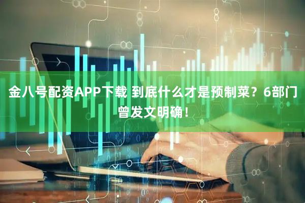 金八号配资APP下载 到底什么才是预制菜？6部门曾发文明确！