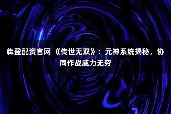 犇盈配资官网 《传世无双》：元神系统揭秘，协同作战威力无穷
