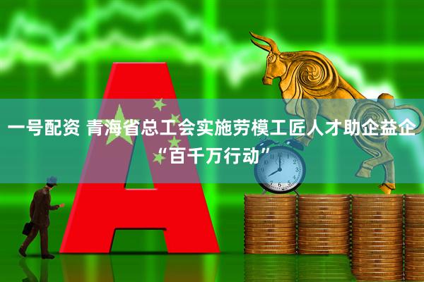 一号配资 青海省总工会实施劳模工匠人才助企益企“百千万行动”
