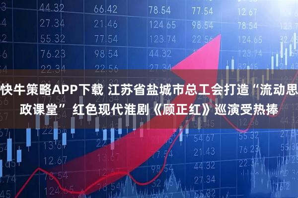 快牛策略APP下载 江苏省盐城市总工会打造“流动思政课堂” 红色现代淮剧《顾正红》巡演受热捧