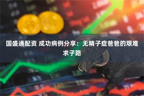 国盛通配资 成功病例分享：无精子症爸爸的艰难求子路