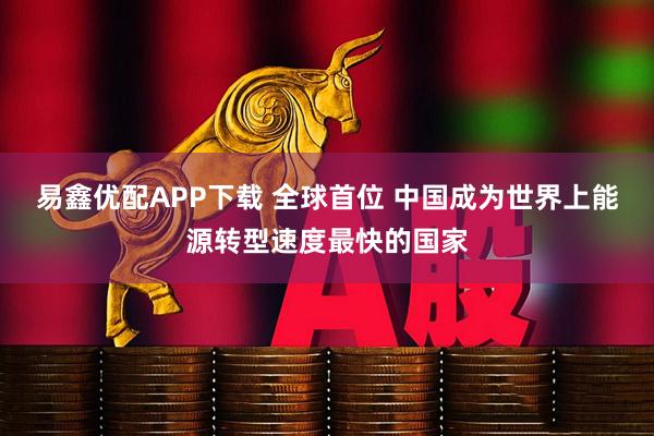 易鑫优配APP下载 全球首位 中国成为世界上能源转型速度最快的国家