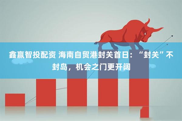 鑫赢智投配资 海南自贸港封关首日：“封关”不封岛，机会之门更开阔