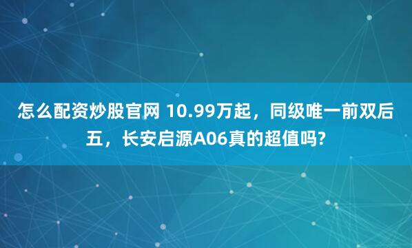 怎么配资炒股官网 10.99万起，同级唯一前双后五，长安启源A06真的超值吗?