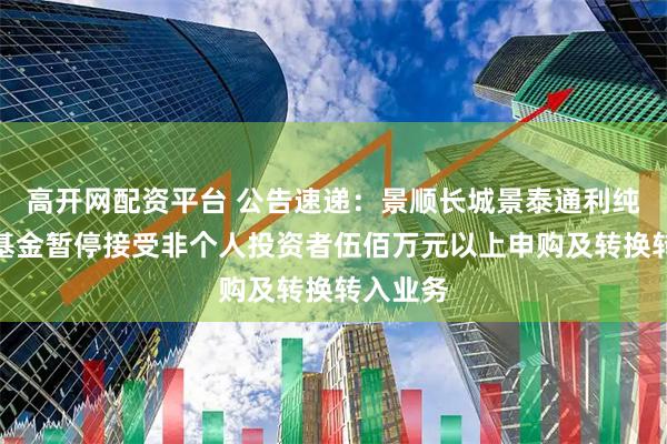 高开网配资平台 公告速递：景顺长城景泰通利纯债债券基金暂停接受非个人投资者伍佰万元以上申购及转换转入业务