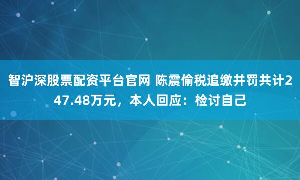 智沪深股票配资平台官网 陈震偷税追缴并罚共计247.48万元，本人回应：检讨自己