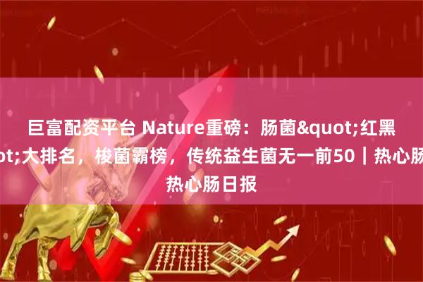 巨富配资平台 Nature重磅：肠菌"红黑"大排名，梭菌霸榜，传统益生菌无一前50｜热心肠日报