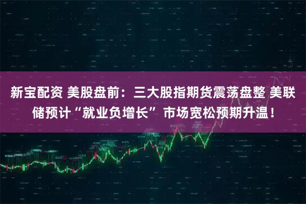 新宝配资 美股盘前：三大股指期货震荡盘整 美联储预计“就业负增长” 市场宽松预期升温！
