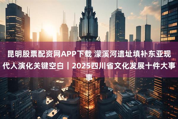 昆明股票配资网APP下载 濛溪河遗址填补东亚现代人演化关键空白｜2025四川省文化发展十件大事