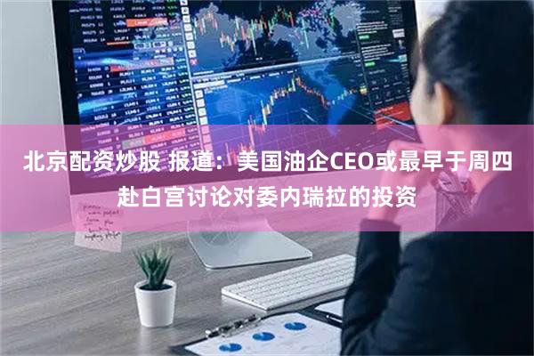 北京配资炒股 报道：美国油企CEO或最早于周四赴白宫讨论对委内瑞拉的投资
