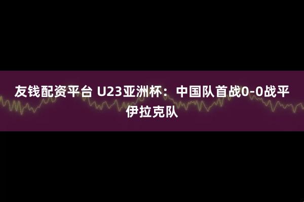 友钱配资平台 U23亚洲杯：中国队首战0-0战平伊拉克队