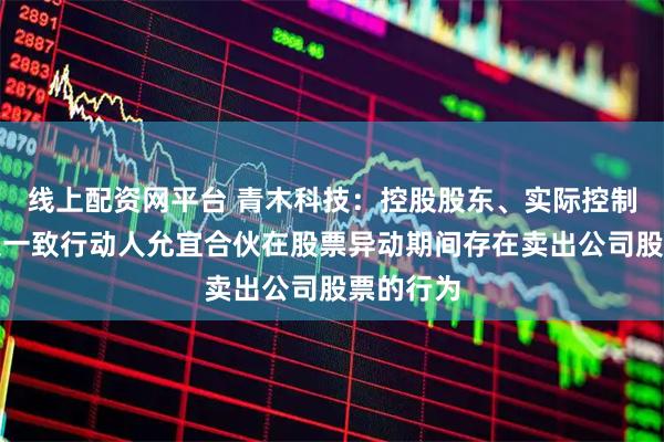 线上配资网平台 青木科技：控股股东、实际控制人吕斌及一致行动人允宜合伙在股票异动期间存在卖出公司股票的行为