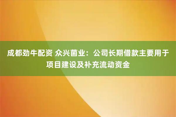 成都劲牛配资 众兴菌业：公司长期借款主要用于项目建设及补充流动资金