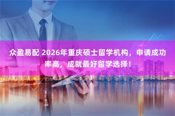 众盈易配 2026年重庆硕士留学机构，申请成功率高，成就最好留学选择！