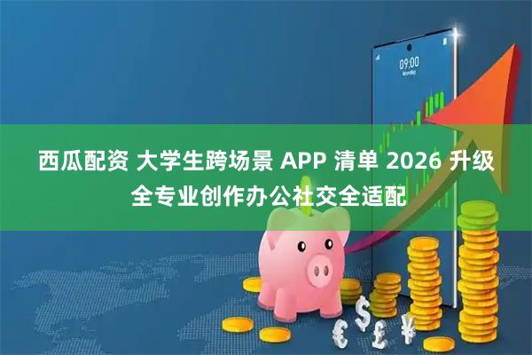 西瓜配资 大学生跨场景 APP 清单 2026 升级 全专业创作办公社交全适配