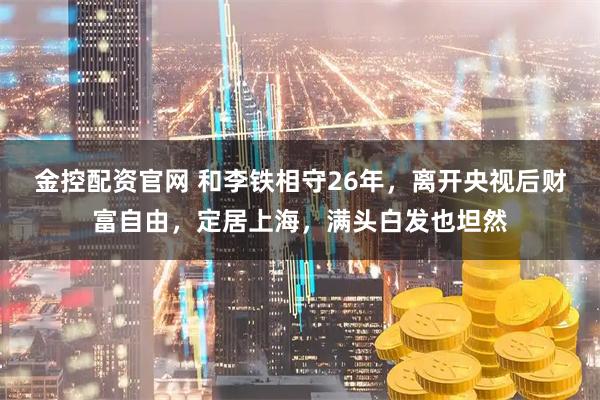 金控配资官网 和李铁相守26年，离开央视后财富自由，定居上海，满头白发也坦然