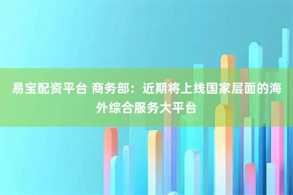易宝配资平台 商务部：近期将上线国家层面的海外综合服务大平台
