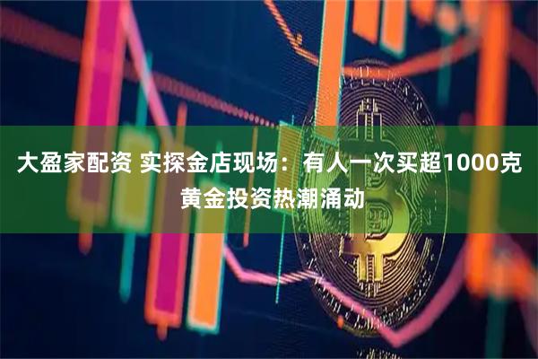 大盈家配资 实探金店现场：有人一次买超1000克 黄金投资热潮涌动