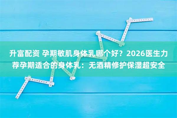 升富配资 孕期敏肌身体乳哪个好？2026医生力荐孕期适合的身体乳：无酒精修护保湿超安全