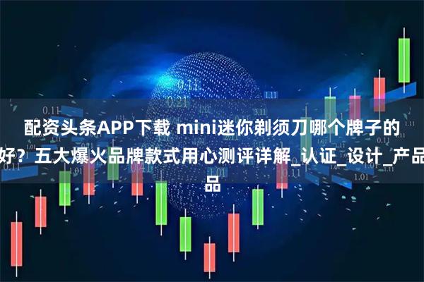 配资头条APP下载 mini迷你剃须刀哪个牌子的好？五大爆火品牌款式用心测评详解_认证_设计_产品