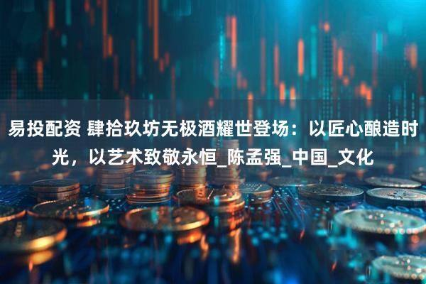 易投配资 肆拾玖坊无极酒耀世登场：以匠心酿造时光，以艺术致敬永恒_陈孟强_中国_文化