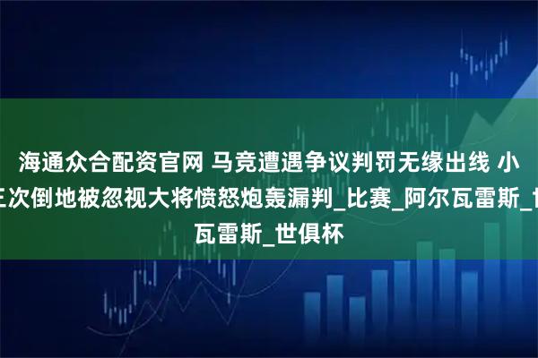 海通众合配资官网 马竞遭遇争议判罚无缘出线 小蜘蛛三次倒地被忽视大将愤怒炮轰漏判_比赛_阿尔瓦雷斯_世俱杯