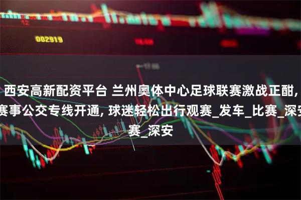 西安高新配资平台 兰州奥体中心足球联赛激战正酣, 赛事公交专线开通, 球迷轻松出行观赛_发车_比赛_深安