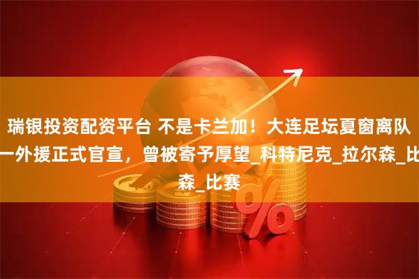 瑞银投资配资平台 不是卡兰加！大连足坛夏窗离队第一外援正式官宣，曾被寄予厚望_科特尼克_拉尔森_比赛