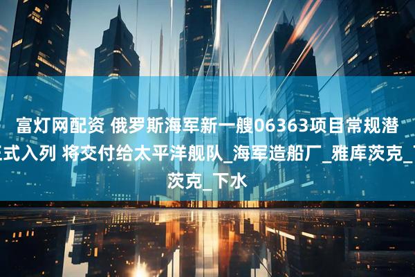 富灯网配资 俄罗斯海军新一艘06363项目常规潜艇正式入列 将交付给太平洋舰队_海军造船厂_雅库茨克_下水