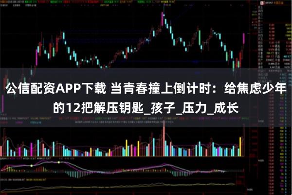 公信配资APP下载 当青春撞上倒计时：给焦虑少年的12把解压钥匙_孩子_压力_成长