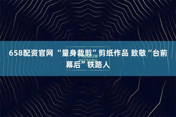 658配资官网 “量身裁剪”剪纸作品 致敬“台前幕后”铁路人