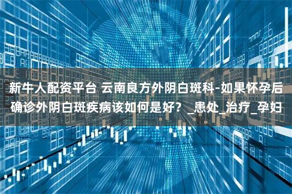 新牛人配资平台 云南良方外阴白斑科-如果怀孕后确诊外阴白斑疾病该如何是好？_患处_治疗_孕妇