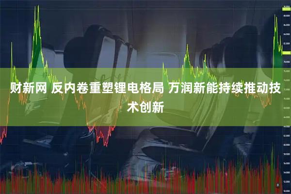 财新网 反内卷重塑锂电格局 万润新能持续推动技术创新