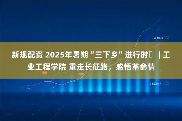 新规配资 2025年暑期“三下乡”进行时㉞ | 工业工程学院 重走长征路，感悟革命情