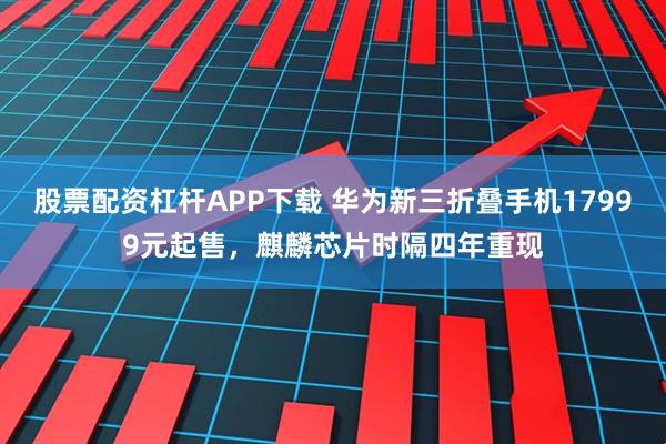 股票配资杠杆APP下载 华为新三折叠手机17999元起售，麒麟芯片时隔四年重现