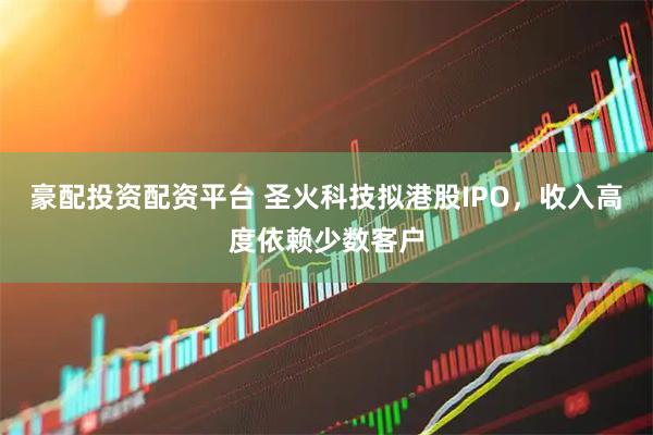 豪配投资配资平台 圣火科技拟港股IPO，收入高度依赖少数客户