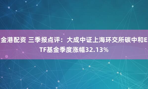 金港配资 三季报点评：大成中证上海环交所碳中和ETF基金季度涨幅32.13%