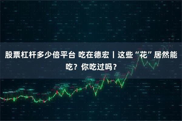 股票杠杆多少倍平台 吃在德宏丨这些“花”居然能吃？你吃过吗？