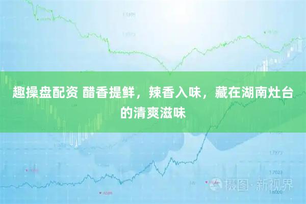 趣操盘配资 醋香提鲜，辣香入味，藏在湖南灶台的清爽滋味