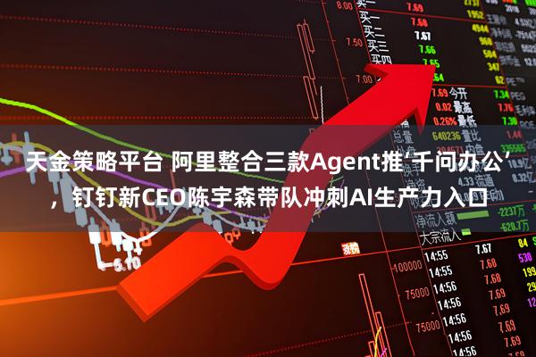 天金策略平台 阿里整合三款Agent推‘千问办公’，钉钉新CEO陈宇森带队冲刺AI生产力入口